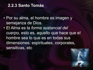 • Por su alma, el hombre es imagen y
semejanza de Dios.
• El Alma es la forma sustancial del
cuerpo, esto es, aquello que hace que e!
hombre sea lo que es en todas sus
dimensiones: espirituales, corporales,
sensitivas, etc
2.2.3 Santo Tomás
 
