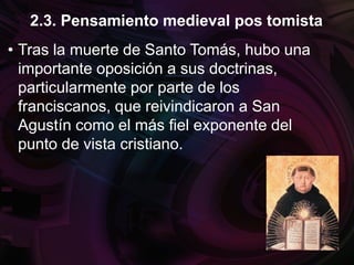 • Tras la muerte de Santo Tomás, hubo una
importante oposición a sus doctrinas,
particularmente por parte de los
franciscanos, que reivindicaron a San
Agustín como el más fiel exponente del
punto de vista cristiano.
2.3. Pensamiento medieval pos tomista
 