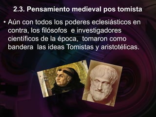 • Aún con todos los poderes eclesiásticos en
contra, los filósofos e investigadores
científicos de la época, tomaron como
bandera las ideas Tomistas y aristotélicas.
2.3. Pensamiento medieval pos tomista
 