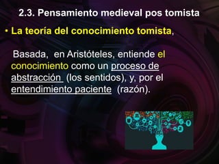 • La teoría del conocimiento tomista,
Basada, en Aristóteles, entiende el
conocimiento como un proceso de
abstracción (los sentidos), y, por el
entendimiento paciente (razón).
2.3. Pensamiento medieval pos tomista
 
