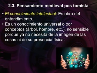 • El conocimiento intelectual: Es obra del
entendimiento.
• Es un conocimiento universal o por
conceptos (árbol, hombre, etc.), no sensible
porque ya no necesita de la imagen de las
cosas ni de su presencia física.
2.3. Pensamiento medieval pos tomista
 