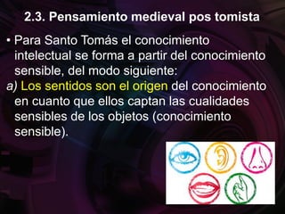 • Para Santo Tomás el conocimiento
intelectual se forma a partir del conocimiento
sensible, del modo siguiente:
a) Los sentidos son el origen del conocimiento
en cuanto que ellos captan las cualidades
sensibles de los objetos (conocimiento
sensible).
2.3. Pensamiento medieval pos tomista
 