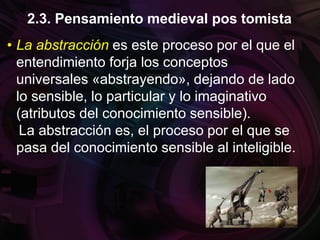 • La abstracción es este proceso por el que el
entendimiento forja los conceptos
universales «abstrayendo», dejando de lado
lo sensible, lo particular y lo imaginativo
(atributos del conocimiento sensible).
La abstracción es, el proceso por el que se
pasa del conocimiento sensible al inteligible.
2.3. Pensamiento medieval pos tomista
 