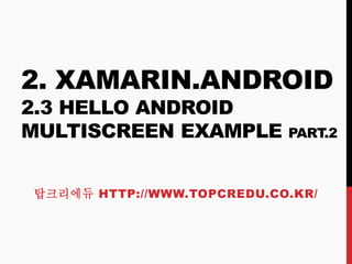 2. XAMARIN.ANDROID
2.3 HELLO ANDROID
MULTISCREEN EXAMPLE PART.2
탑크리에듀 HTTP://WWW.TOPCREDU.CO.KR/
 