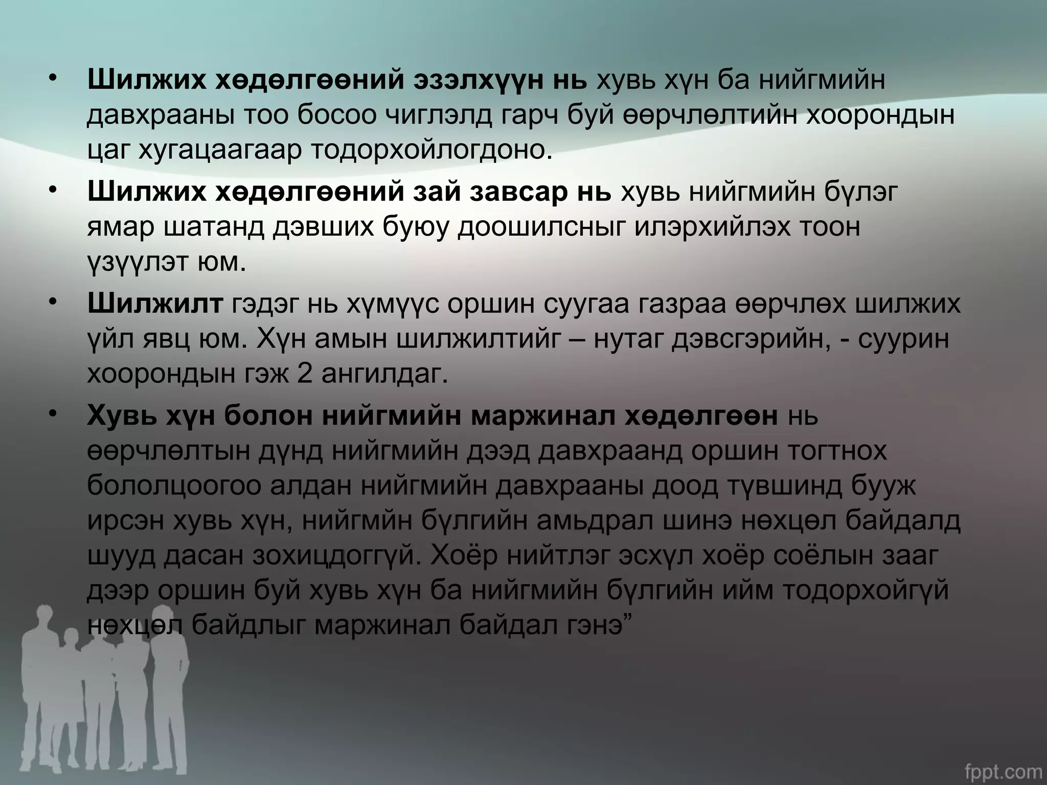 • Шилжих хөдөлгөөний эзэлхүүн нь хувь хүн ба нийгмийн
давхрааны тоо босоо чиглэлд гарч буй өөрчлөлтийн хоорондын
цаг хугацаагаар тодорхойлогдоно.
• Шилжих хөдөлгөөний зай завсар нь хувь нийгмийн бүлэг
ямар шатанд дэвших буюу доошилсныг илэрхийлэх тоон
үзүүлэт юм.
• Шилжилт гэдэг нь хүмүүс оршин суугаа газраа өөрчлөх шилжих
үйл явц юм. Хүн амын шилжилтийг – нутаг дэвсгэрийн, - суурин
хоорондын гэж 2 ангилдаг.
• Хувь хүн болон нийгмийн маржинал хөдөлгөөн нь
өөрчлөлтын дүнд нийгмийн дээд давхраанд оршин тогтнох
бололцоогоо алдан нийгмийн давхрааны доод түвшинд бууж
ирсэн хувь хүн, нийгмйн бүлгийн амьдрал шинэ нөхцөл байдалд
шууд дасан зохицдоггүй. Хоёр нийтлэг эсхүл хоёр соёлын зааг
дээр оршин буй хувь хүн ба нийгмийн бүлгийн ийм тодорхойгүй
нөхцөл байдлыг маржинал байдал гэнэ”
 