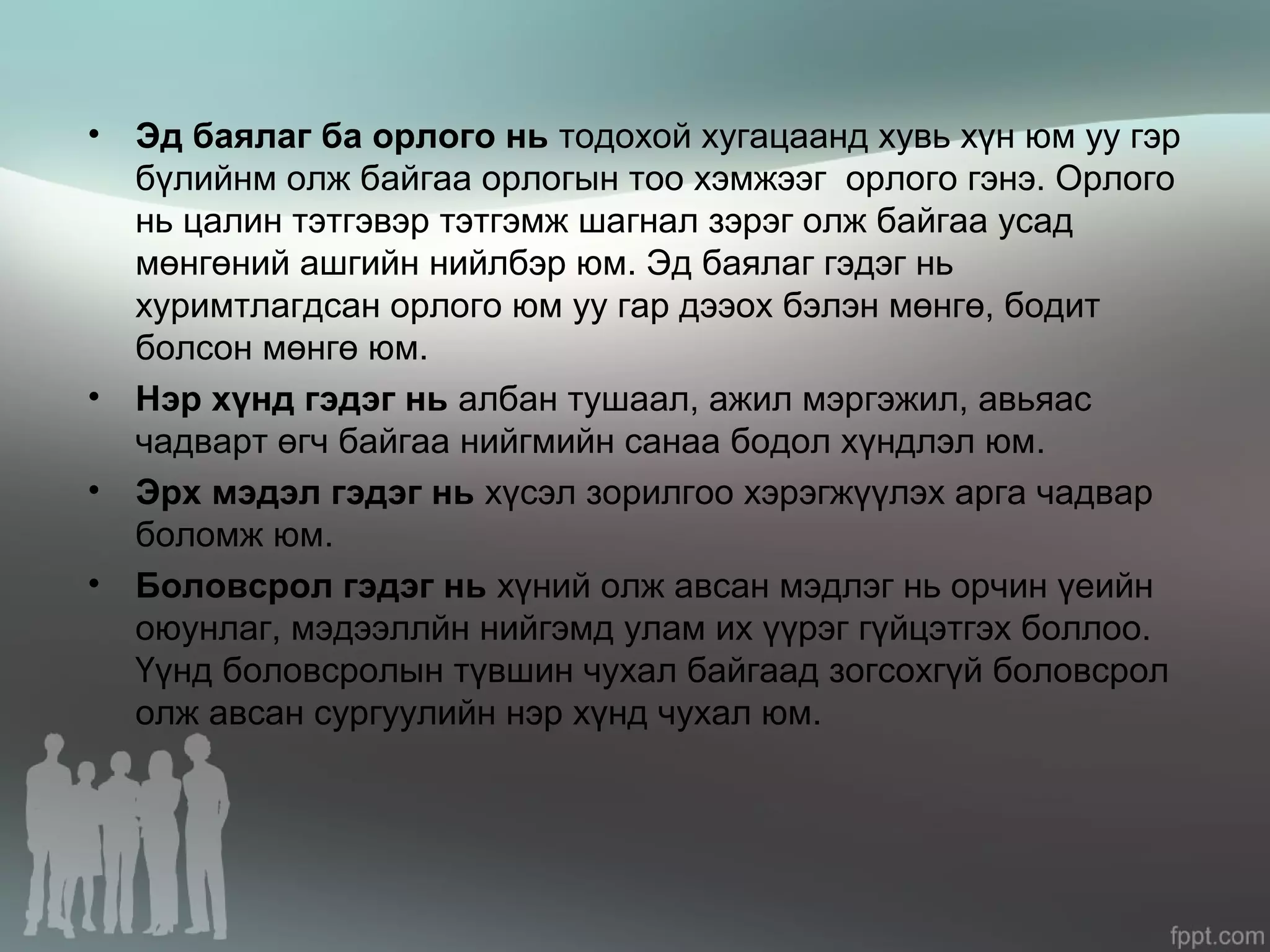 • Эд баялаг ба орлого нь тодохой хугацаанд хувь хүн юм уу гэр
бүлийнм олж байгаа орлогын тоо хэмжээг орлого гэнэ. Орлого
нь цалин тэтгэвэр тэтгэмж шагнал зэрэг олж байгаа усад
мөнгөний ашгийн нийлбэр юм. Эд баялаг гэдэг нь
хуримтлагдсан орлого юм уу гар дээох бэлэн мөнгө, бодит
болсон мөнгө юм.
• Нэр хүнд гэдэг нь албан тушаал, ажил мэргэжил, авьяас
чадварт өгч байгаа нийгмийн санаа бодол хүндлэл юм.
• Эрх мэдэл гэдэг нь хүсэл зорилгоо хэрэгжүүлэх арга чадвар
боломж юм.
• Боловсрол гэдэг нь хүний олж авсан мэдлэг нь орчин үеийн
оюунлаг, мэдээллйн нийгэмд улам их үүрэг гүйцэтгэх боллоо.
Үүнд боловсролын түвшин чухал байгаад зогсохгүй боловсрол
олж авсан сургуулийн нэр хүнд чухал юм.
 
