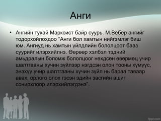 Анги
• Ангийн тухай Марксист байр суурь. М.Вебер ангийг
тодорхойлохдоо “Анги бол хамтын нийгэмлэг биш
юм. Ангиуд нь хамтын үйлдлийн бололцоот бааз
суурийг илэрхийлнэ. Өөрөөр хэлбэл тэдний
амьдралын боломж бололцоог нөхдсөн өвөрмөц учир
шалтгааны хүчин зүйлээр нэгдсэн олон тооны хүмүүс,
энэхүү учир шалтгааны хүчин зүйл нь бараа таваар
авах, орлого олох гэсэн эдийн засгийн ашиг
сонирхлоор илэрхийлэгдэнэ”.
 