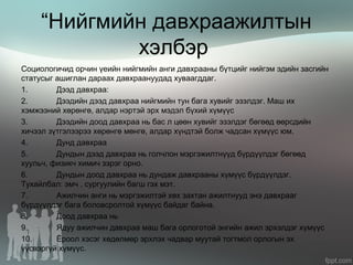 “Нийгмийн давхраажилтын
хэлбэр
Социологичид орчин үеийн нийгмийн анги давхрааны бүтцийг нийгэм эдийн засгийн
статусыг ашиглан дараах давхраануудад хуваагддаг.
1. Дээд давхраа:
2. Дээдийн дээд давхраа нийгмийн тун бага хувийг эзэлдэг. Маш их
хэмжээний хөрөнгө, алдар нэртэй эрх мэдэл бүхий хүмүүс
3. Дээдийн доод давхраа нь бас л цөөн хувийг эзэлдэг бөгөөд өөрсдийн
хичээл зүтгэлээрээ хөрөнгө мөнгө, алдар хүндтэй болж чадсан хүмүүс юм.
4. Дунд давхраа
5. Дундын дээд давхраа нь голчлон мэргэжилтнүүд бүрдүүлдэг бөгөөд
хуульч, физикч химич зэрэг орно.
6. Дундын доод давхраа нь дундаж давхрааны хүмүүс бүрдүүлдэг.
Тухайлбал: эмч , сургуулийн багш гэх мэт.
7. Ажилчин анги нь мэргэжилтэй хөх захтан ажилтнууд энэ давхрааг
бүрдүүлдэг бага боловсролтой хүмүүс байдаг байна.
8. Доод давхраа нь
9. Ядуу ажилчин давхраа маш бага орлоготой энгийн ажил эрхэлдэг хүмүүс
10. Ёроол хэсэг хөдөлмөр эрхлэх чадвар муутай тогтмол орлогын эх
үүсвэргүй хүмүүс.
 