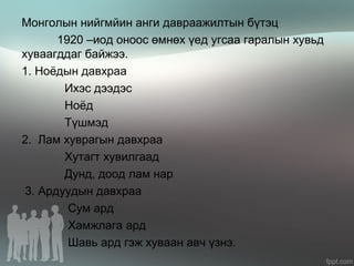 Монголын нийгмйин анги давраажилтын бүтэц
1920 –иод оноос өмнөх үед угсаа гаралын хувьд
хуваагддаг байжээ.
1. Ноёдын давхраа
Ихэс дээдэс
Ноёд
Түшмэд
2. Лам хуврагын давхраа
Хутагт хувилгаад
Дунд, доод лам нар
3. Ардуудын давхраа
Сум ард
Хамжлага ард
Шавь ард гэж хуваан авч үзнэ.
 