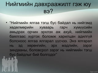 Нийгмийн давхраажилт гэж юу
вэ?
• “Нийгмийн ялгаа тэгш бус байдал нь нийгэмд
хөдөлмөрийн хуваарь гарч хүмүүсийн
амьдрах орчин эрхлэх аж ахуй, нийгмийн
баялгаас хүртэх боломж харилцан адилгүй
болсноос ялгаа ялгарал үүсчээ. Энэ ялгарал
нь эд хөрөнгийн, эрх мэдлийн, зэрэг
зиндааны, боловсрол зэрэг нь нийгмийн тэгш
бус байдлыг бий болгодог”
 