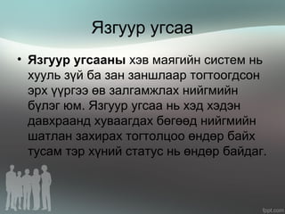 Язгуур угсаа
• Язгуур угсааны хэв маягийн систем нь
хууль зүй ба зан заншлаар тогтоогдсон
эрх үүргээ өв залгамжлах нийгмийн
бүлэг юм. Язгуур угсаа нь хэд хэдэн
давхраанд хуваагдах бөгөөд нийгмийн
шатлан захирах тогтолцоо өндөр байх
тусам тэр хүний статус нь өндөр байдаг.
 