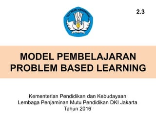MODEL PEMBELAJARAN
PROBLEM BASED LEARNING
Kementerian Pendidikan dan Kebudayaan
Lembaga Penjaminan Mutu Pendidikan DKI Jakarta
Tahun 2016
2.3
 