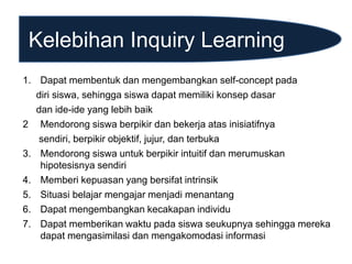 Kelebihan Inquiry Learning
1. Dapat membentuk dan mengembangkan self-concept pada
diri siswa, sehingga siswa dapat memiliki konsep dasar
dan ide-ide yang lebih baik
2 Mendorong siswa berpikir dan bekerja atas inisiatifnya
sendiri, berpikir objektif, jujur, dan terbuka
3. Mendorong siswa untuk berpikir intuitif dan merumuskan
hipotesisnya sendiri
4. Memberi kepuasan yang bersifat intrinsik
5. Situasi belajar mengajar menjadi menantang
6. Dapat mengembangkan kecakapan individu
7. Dapat memberikan waktu pada siswa seukupnya sehingga mereka
dapat mengasimilasi dan mengakomodasi informasi
 
