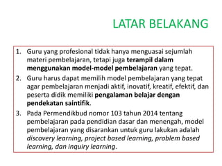 LATAR BELAKANG
1. Guru yang profesional tidak hanya menguasai sejumlah
materi pembelajaran, tetapi juga terampil dalam
menggunakan model-model pembelajaran yang tepat.
2. Guru harus dapat memilih model pembelajaran yang tepat
agar pembelajaran menjadi aktif, inovatif, kreatif, efektif, dan
peserta didik memiliki pengalaman belajar dengan
pendekatan saintifik.
3. Pada Permendikbud nomor 103 tahun 2014 tentang
pembelajaran pada pendidian dasar dan menengah, model
pembelajaran yang disarankan untuk guru lakukan adalah
discovery learning, project based learning, problem based
learning, dan inquiry learning.
 
