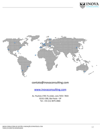 12	
  INOVA	
  CONSULTORIA	
  DE	
  GESTÃO	
  E	
  INOVAÇÃO	
  ESTRATÉGICA	
  LTDA	
  
TODOS	
  OS	
  DIREITOS	
  RESERVADOS	
  
contato@inovaconsul[ng.com	
  	
  
	
  
www.inovaconsul[ng.com	
  
	
  
Av.	
  Paulista	
  1765	
  7o	
  andar,	
  conj	
  72CV:	
  7833	
  
01311-­‐200,	
  São	
  Paulo	
  –	
  SP	
  
Tel.:	
  +55	
  (11)	
  3075-­‐2866	
  	
  
 