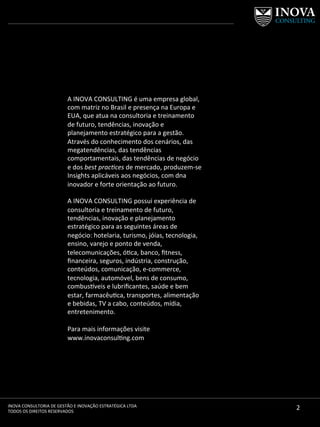 2	
  INOVA	
  CONSULTORIA	
  DE	
  GESTÃO	
  E	
  INOVAÇÃO	
  ESTRATÉGICA	
  LTDA	
  
TODOS	
  OS	
  DIREITOS	
  RESERVADOS	
  
A	
  INOVA	
  CONSULTING	
  é	
  uma	
  empresa	
  global,	
  
com	
  matriz	
  no	
  Brasil	
  e	
  presença	
  na	
  Europa	
  e	
  
EUA,	
  que	
  atua	
  na	
  consultoria	
  e	
  treinamento	
  
de	
  futuro,	
  tendências,	
  inovação	
  e	
  
planejamento	
  estratégico	
  para	
  a	
  gestão.	
  
Através	
  do	
  conhecimento	
  dos	
  cenários,	
  das	
  
megatendências,	
  das	
  tendências	
  
comportamentais,	
  das	
  tendências	
  de	
  negócio	
  
e	
  dos	
  best	
  prac*ces	
  de	
  mercado,	
  produzem-­‐se	
  
Insights	
  aplicáveis	
  aos	
  negócios,	
  com	
  dna	
  
inovador	
  e	
  forte	
  orientação	
  ao	
  futuro.	
  	
  
	
  
A	
  INOVA	
  CONSULTING	
  possui	
  experiência	
  de	
  
consultoria	
  e	
  treinamento	
  de	
  futuro,	
  
tendências,	
  inovação	
  e	
  planejamento	
  
estratégico	
  para	
  as	
  seguintes	
  áreas	
  de	
  
negócio:	
  hotelaria,	
  turismo,	
  jóias,	
  tecnologia,	
  
ensino,	
  varejo	
  e	
  ponto	
  de	
  venda,	
  
telecomunicações,	
  ó[ca,	
  banco,	
  ﬁtness,	
  	
  
ﬁnanceira,	
  seguros,	
  indústria,	
  construção,	
  
conteúdos,	
  comunicação,	
  e-­‐commerce,	
  
tecnologia,	
  automóvel,	
  bens	
  de	
  consumo,	
  
combus]veis	
  e	
  lubriﬁcantes,	
  saúde	
  e	
  bem	
  
estar,	
  farmacêu[ca,	
  transportes,	
  alimentação	
  
e	
  bebidas,	
  TV	
  a	
  cabo,	
  conteúdos,	
  mídia,	
  
entretenimento.	
  
	
  
Para	
  mais	
  informações	
  visite	
  
www.inovaconsul[ng.com	
  
	
  
 