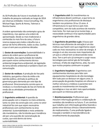 As	
  50	
  Proﬁssões	
  do	
  Futuro	
  
4	
  INOVA	
  CONSULTORIA	
  DE	
  GESTÃO	
  E	
  INOVAÇÃO	
  ESTRATÉGICA	
  LTDA	
  
TODOS	
  OS	
  DIREITOS	
  RESERVADOS	
  
As	
  50	
  Proﬁssões	
  do	
  Futuro	
  é	
  resultado	
  de	
  um	
  
trabalho	
  de	
  pesquisa	
  realizado	
  ao	
  longo	
  de	
  2014	
  
por	
  diversas	
  en[dades:	
  Inova	
  Consul[ng,	
  FIA,	
  
Michael	
  Page,	
  Sparks	
  &	
  Honey,	
  Talenses	
  e	
  
Revista	
  Exame.	
  	
  	
  
	
  
A	
  ordem	
  apresentada	
  não	
  contempla	
  o	
  grau	
  de	
  
importância,	
  mas	
  apenas	
  uma	
  ordem	
  de	
  
apresentação.	
  Desde	
  as	
  mais	
  tradicionais	
  e	
  
conhecidas	
  às	
  mais	
  fora	
  da	
  caixa,	
  o	
  futuro	
  
reserva	
  espaço	
  para	
  todos	
  e	
  desaﬁa-­‐nos	
  a	
  
pensar	
  de	
  forma	
  diferente,	
  todos	
  os	
  dias.	
  Conﬁra	
  
o	
  que	
  aí	
  vem	
  para	
  as	
  próximas	
  décadas:	
  
	
  
1.	
  Gestor	
  de	
  ecorrelações:	
  Sustentabilidade	
  é	
  a	
  
palavra	
  de	
  ordem	
  para	
  o	
  proﬁssional	
  de	
  
ecorrelações,	
  boa	
  oportunidade	
  de	
  trabalho	
  
para	
  quem	
  reúne	
  conhecimento	
  técnico	
  
ambiental	
  (engenharia	
  ambiental),	
  de	
  legislação	
  
do	
  tema	
  (direito	
  ambiental)	
  e	
  também	
  é	
  bom	
  em	
  
comunicação.	
  	
  
	
  
2.	
  Gestor	
  de	
  resíduos:	
  A	
  produção	
  do	
  lixo	
  pela	
  
indústria,	
  que	
  ganha	
  o	
  foco	
  da	
  mídia	
  e	
  da	
  
opinião	
  pública,	
  alinhada	
  às	
  polí[cas	
  de	
  
governança	
  gera	
  demanda	
  por	
  este	
  [po	
  de	
  
proﬁssional.	
  Direcionamento	
  correto	
  para	
  os	
  
resíduos	
  e	
  a	
  transformação	
  do	
  lixo	
  em	
  fonte	
  de	
  
renda	
  são	
  as	
  a[vidades	
  primordiais	
  do	
  
proﬁssional.	
  	
  
	
  
3.	
  Engenheiro	
  ambiental:	
  A	
  questão	
  da	
  
preocupação	
  com	
  o	
  impacto	
  no	
  meio	
  ambiente,	
  
tanto	
  no	
  setor	
  da	
  construção	
  civil,	
  como	
  no	
  setor	
  
industrial	
  faz	
  com	
  que	
  sejam	
  necessários	
  
proﬁssionais	
  com	
  conhecimento	
  na	
  área	
  
ambiental.	
  Sustentabilidade	
  e	
  meio	
  ambiente	
  
são	
  mandatários,	
  não	
  há	
  dúvida	
  que	
  é	
  tendência	
  
até	
  por	
  uma	
  questão	
  de	
  racionalização	
  de	
  
custos,	
  que	
  está	
  dentro	
  do	
  tema	
  
sustentabilidade.	
  
	
  4.	
  Engenheiro	
  civil:	
  Os	
  inves[mentos	
  na	
  
infraestrutura	
  devem	
  con[nuar,	
  o	
  que	
  torna	
  os	
  
engenheiros	
  civis	
  proﬁssionais	
  de	
  destaque	
  
também	
  nos	
  próximos	
  10	
  ou	
  15	
  anos.	
  A	
  
infraestrutura	
  é	
  o	
  que	
  torna	
  o	
  país	
  mais	
  
compe[[vo,	
  sem	
  ela	
  tudo	
  acontece	
  de	
  maneira	
  
mais	
  lenta.	
  Por	
  mais	
  que	
  já	
  se	
  invista	
  hoje,	
  a	
  
necessidade	
  con[nua	
  e	
  traz	
  oportunidades	
  para	
  
engenheiros	
  de	
  grandes	
  obras.	
  
	
  
5.	
  Engenheiro	
  de	
  petróleo	
  e	
  gás:	
  A	
  busca	
  por	
  
técnicas	
  mais	
  eﬁcientes	
  de	
  extração	
  é	
  um	
  dos	
  
mo[vos	
  que	
  fazem	
  com	
  que	
  engenheiros	
  sejam	
  
cada	
  vez	
  mais	
  necessários	
  no	
  setor	
  de	
  energia.	
  A	
  
energia	
  é	
  um	
  dos	
  recursos	
  mais	
  importantes	
  de	
  
um	
  país	
  e	
  o	
  Brasil	
  tem	
  se	
  desenvolvido	
  nesta	
  
área.	
  Tem	
  o	
  pré-­‐sal	
  e	
  já	
  começam	
  a	
  surgir	
  novas	
  
tecnologias	
  para	
  extrair	
  gás	
  de	
  formações	
  
rochosas.	
  A	
  falta	
  de	
  engenheiros,	
  aliás,	
  faz	
  com	
  
que	
  muitos	
  projetos	
  con[nuem	
  no	
  papel.	
  
	
  
6.	
  Engenheiro	
  hospitalar:	
  Engenheiros	
  com	
  
conhecimentos	
  técnicos	
  para	
  lidar	
  com	
  
equipamentos	
  hospitalares	
  de	
  alta	
  tecnologia	
  
têm	
  tudo	
  para	
  se	
  destacar	
  em	
  alguns	
  anos.	
  A	
  
preocupação	
  de	
  grandes	
  hospitais	
  em	
  oferecer	
  a	
  
melhor	
  estrutura	
  a	
  médicos	
  e	
  pacientes	
  tem	
  
puxado	
  os	
  inves[mentos	
  em	
  inovações	
  
tecnológicas	
  e	
  isso	
  vai	
  abrir	
  mais	
  oportunidades	
  
para	
  quem	
  se	
  interessa	
  pelo	
  setor.	
  	
  
	
  
7.	
  Bioinformacionista:	
  Proﬁssionais	
  que	
  
mesclem	
  informação	
  gené[ca	
  e	
  a	
  elaboração	
  de	
  
remédios	
  são	
  tendência	
  no	
  futuro.	
  É	
  um	
  cien[sta	
  
que	
  trabalha	
  com	
  informação	
  gené[ca	
  fazendo	
  a	
  
ponte	
  entre	
  técnicas	
  clínicas	
  e	
  desenvolvimento	
  
de	
  medicamentos.	
  É	
  uma	
  proﬁssão	
  ligada	
  à	
  
inovação	
  e	
  também	
  à	
  macrotendência	
  de	
  
envelhecimento	
  da	
  população.	
  
 