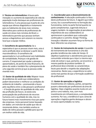 5	
  INOVA	
  CONSULTORIA	
  DE	
  GESTÃO	
  E	
  INOVAÇÃO	
  ESTRATÉGICA	
  LTDA	
  
TODOS	
  OS	
  DIREITOS	
  RESERVADOS	
  
8.	
  Técnico	
  em	
  telemedicina:	
  A	
  busca	
  pela	
  
inovação	
  e	
  o	
  aumento	
  da	
  expecta[va	
  de	
  vida	
  da	
  
população	
  trarão	
  destaque	
  aos	
  proﬁssionais	
  da	
  
telemedicina.	
  É	
  uma	
  pessoa	
  que	
  é	
  parte	
  de	
  uma	
  
equipe	
  que	
  oferece	
  diagnós[co	
  e	
  tratamento	
  
para	
  os	
  habitantes	
  de	
  áreas	
  mais	
  remotas.	
  
Alterna[va	
  para	
  carência	
  de	
  proﬁssionais	
  de	
  
saúde	
  em	
  áreas	
  mais	
  remotas	
  do	
  Brasil,	
  a	
  
telemedicina	
  permite	
  que	
  pessoas	
  tenham	
  
acesso	
  a	
  diagnós[cos	
  sem	
  estarem	
  no	
  mesmo	
  
local	
  que	
  a	
  equipe	
  médica.	
  
	
  
9.	
  Conselheiro	
  de	
  aposentadoria:	
  Se	
  a	
  
expecta[va	
  é	
  que	
  as	
  pessoas	
  vivam	
  mais,	
  esta	
  é	
  
outra	
  proﬁssão	
  deve	
  se	
  destacar	
  a	
  par[r	
  desta	
  
macrotendência.	
  O	
  conselheiro	
  de	
  
aposentadoria	
  é	
  um	
  proﬁssional	
  com	
  habilidades	
  
de	
  contabilidade,	
  ﬁnanças	
  e	
  de	
  gestão	
  de	
  
carreira.	
  É	
  responsável	
  por	
  ajudar	
  a	
  planejar	
  a	
  
aposentadoria,	
  do	
  ponto	
  de	
  vista	
  ﬁnanceiro,	
  de	
  
plano	
  de	
  saúde	
  e	
  também	
  faz	
  o	
  planejamento	
  de	
  
uma	
  segunda	
  carreira	
  já	
  que	
  as	
  pessoas	
  estão	
  
vivendo	
  mais.	
  	
  
	
  
10.	
  Gestor	
  de	
  qualidade	
  de	
  vida:	
  Mapear	
  riscos	
  
de	
  problemas	
  de	
  saúde	
  que	
  colaboradores	
  
podem	
  desenvolver	
  e	
  melhorar	
  as	
  condições	
  do	
  
ambiente	
  de	
  trabalho	
  –	
  promovendo	
  a	
  busca	
  
pelo	
  equilíbrio	
  entre	
  a	
  vida	
  pessoal	
  e	
  proﬁssional	
  
–	
  é	
  função	
  do	
  gestor	
  de	
  qualidade	
  de	
  vida,	
  uma	
  
das	
  proﬁssões	
  do	
  futuro.	
  Já	
  existe	
  esta	
  
preocupação	
  dos	
  proﬁssionais	
  de	
  recursos	
  
humanos	
  com	
  a	
  qualidade	
  de	
  vida,	
  mas	
  no	
  
futuro	
  haverá	
  mais	
  inves[mento	
  nisso	
  por	
  parte	
  
das	
  empresas.	
  Inclui	
  personal	
  trainer	
  baseado	
  
em	
  dados:	
  um	
  instrutor	
  de	
  saúde	
  que	
  não	
  só	
  
recomenda	
  dietas,	
  mas	
  também	
  analisa	
  os	
  
dados	
  de	
  ro[na	
  pessoal	
  e	
  ap[dão	
  para	
  que	
  ter	
  
um	
  melhor	
  es[lo	
  de	
  vida.	
  
11.	
  Coordenador	
  para	
  o	
  desenvolvimento	
  do	
  
conhecimento:	
  A	
  educação	
  con[nuada	
  é	
  o	
  foco	
  
deste	
  proﬁssional	
  do	
  futuro.	
  É	
  alguém	
  que	
  indica	
  
cursos,	
  faz	
  o	
  aconselhamento	
  na	
  formação	
  dos	
  
funcionários,	
  tanto	
  na	
  parte	
  formal	
  quanto	
  na	
  
parte	
  complementar,	
  sugerindo	
  leituras	
  e	
  
viagens	
  também.	
  As	
  organizações	
  já	
  percebem	
  a	
  
importância	
  de	
  seus	
  colaboradores	
  se	
  
aprimorarem	
  e	
  percebem	
  que	
  a	
  educação	
  
con[nuada	
  é	
  o	
  caminho.	
  Design	
  Thinking,	
  
Inovação	
  e	
  Idea[on	
  assumem	
  força	
  na	
  forma	
  de	
  
fazer	
  diferente	
  nas	
  empresas.	
  
	
  
12.	
  Gestor	
  de	
  treinamento	
  de	
  varejo:	
  A	
  questão	
  
do	
  treinamento	
  de	
  funcionários	
  é	
  uma	
  das	
  
grandes	
  tendências	
  das	
  redes	
  de	
  Varejo.	
  O	
  
obje[vo	
  é	
  padronizar	
  o	
  atendimento	
  para	
  que	
  o	
  
consumidor	
  entenda	
  que	
  a	
  loja	
  é	
  a	
  mesma	
  seja	
  
onde	
  ele	
  es[ver	
  e	
  que,	
  portanto,	
  vai	
  encontrar	
  o	
  
mesmo	
  padrão	
  de	
  produto	
  também.	
  O	
  
proﬁssional	
  deve	
  entender	
  as	
  caracterís[cas	
  
locais	
  para	
  decidir	
  a	
  respeito	
  das	
  adaptações	
  
necessárias.	
  Neste	
  caso,	
  a	
  experiência	
  no	
  setor	
  
conta	
  mais	
  pontos	
  do	
  que	
  a	
  formação	
  acadêmica	
  
do	
  proﬁssional.	
  
	
  
13.	
  Gestor	
  de	
  operações	
  e	
  logísIca:	
  
Inves[mentos	
  em	
  rodovias,	
  portos,	
  aeroportos	
  
puxam	
  a	
  demanda	
  por	
  proﬁssionais	
  da	
  área	
  de	
  
logís[ca.	
  Hoje	
  a	
  logís[ca	
  assenta	
  muito	
  em	
  um	
  
porto	
  e	
  uma	
  rodovia,	
  mas,	
  com	
  mais	
  
inves[mento	
  em	
  infraestrutura,	
  a	
  complexidade	
  
aumenta.	
  Por	
  isso,	
  a	
  tendência	
  é	
  que	
  a	
  área	
  de	
  
operações	
  e	
  logís[ca	
  ganhe	
  destaque	
  e	
  abram-­‐
se	
  novas	
  oportunidades	
  no	
  ramo.	
  
	
  
	
  
	
  
	
  
	
  
	
  
As	
  50	
  Proﬁssões	
  do	
  Futuro	
  
 