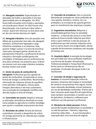 7	
  INOVA	
  CONSULTORIA	
  DE	
  GESTÃO	
  E	
  INOVAÇÃO	
  ESTRATÉGICA	
  LTDA	
  
TODOS	
  OS	
  DIREITOS	
  RESERVADOS	
  
19.	
  Advogado	
  societário:	
  Especialização	
  em	
  
operações	
  de	
  fusões	
  e	
  aquisições	
  é	
  uma	
  boa	
  
oportunidade	
  para	
  os	
  advogados.	
  Em	
  2012,	
  
foram	
  640	
  transações	
  entre	
  fusões	
  e	
  aquisições,	
  
um	
  recorde	
  para	
  o	
  Brasil.	
  Em	
  2013	
  houve	
  uma	
  
desaceleração,	
  mas	
  é	
  pontual	
  e	
  deve	
  voltar	
  a	
  
crescer.	
  Quem	
  tem	
  interesse	
  na	
  área	
  deve	
  estar	
  
em	
  dia	
  com	
  termos	
  técnicos	
  em	
  inglês.	
  
	
  
20.	
  Advogado	
  tributário:	
  Uma	
  das	
  posições	
  mais	
  
divceis	
  de	
  se	
  preencher	
  tem	
  sido	
  a	
  de	
  advogado	
  
tributário.	
  (O	
  Brasil	
  tem	
  legislação	
  e	
  carga	
  
tributárias	
  complexas,	
  e	
  as	
  empresas,	
  hoje,	
  
querem	
  mi[gar	
  custos).	
  E	
  na	
  hora	
  de	
  encontrar	
  
meios	
  para	
  conseguir	
  ganhos	
  através	
  de	
  um	
  
planejamento	
  tributário,	
  o	
  proﬁssional	
  de	
  direito	
  
tributário	
  e	
  formação	
  contábil	
  ganha	
  viés	
  
estratégico.	
  O	
  destaque	
  para	
  os	
  proﬁssionais	
  da	
  
área	
  deve	
  con[nuar	
  nos	
  próximos	
  anos.	
  O	
  Brasil	
  
vai	
  conviver	
  com	
  esta	
  carga	
  tributária	
  complexa	
  
durante	
  muitos	
  anos	
  ainda.	
  
	
  
21.	
  Gestor	
  de	
  posto	
  de	
  combusLvel	
  de	
  
hidrogénio:	
  Proﬁssional	
  que	
  faz	
  a	
  gestão	
  de	
  
postos	
  de	
  combus]vel,	
  incorporando	
  as	
  novas	
  
formas	
  de	
  energia	
  e	
  combus]veis.	
  Recomenda	
  a	
  
o[mização	
  das	
  máquinas	
  através	
  do	
  equilíbrio	
  
entre	
  petróleo	
  e	
  hidrogénio.	
  A	
  busca	
  pelas	
  
energias	
  alterna[vas	
  e	
  até	
  mais	
  sustentáveis	
  
com	
  a	
  evolução	
  da	
  inves[gação	
  cien]ﬁca	
  está	
  
abrindo	
  espaço	
  na	
  área	
  da	
  energia.	
  
	
  
22.	
  Controlador	
  de	
  nuvens:	
  Mapeia	
  e	
  antecipa	
  
as	
  alterações	
  atmosféricas	
  decidindo	
  em	
  áreas	
  
como	
  aviação	
  ou	
  agricultura	
  a	
  melhor	
  estratégia	
  
para	
  ajustar	
  a	
  realidade	
  empresarial	
  à	
  do	
  clima.	
  
	
  
23.	
  Reciclador	
  de	
  urânio:	
  Através	
  de	
  técnicas	
  
sustentáveis	
  converte	
  o	
  desperdício	
  de	
  urânio	
  
em	
  energia	
  possível	
  de	
  ser	
  u[lizada	
  para	
  cidades	
  
e	
  infraestruturas.	
  	
  
24.	
  Consultor	
  de	
  armaduras:	
  Com	
  a	
  crescente	
  
demanda	
  por	
  proteção	
  em	
  várias	
  proﬁssões	
  de	
  
risco	
  (policia,	
  bombeiro,	
  mineiro,	
  etc.)	
  as	
  
proteções	
  e	
  as	
  armaduras	
  de	
  suporte	
  ganham	
  
peso	
  no	
  inves[mento	
  das	
  empresas	
  e	
  estados.	
  
	
  
25.	
  Engenheiro	
  mecatrônico:	
  Máquinas	
  e	
  
conec[vidade	
  ganham	
  força	
  na	
  sociedade	
  
moderna	
  –	
  a	
  internet	
  das	
  coisas	
  é	
  a	
  mais	
  forte	
  
aposta	
  do	
  futuro	
  criando	
  máquinas	
  que	
  falam	
  
entre	
  si	
  para	
  melhorar	
  a	
  vida	
  das	
  pessoas.	
  Os	
  
proﬁssionais	
  que	
  vão	
  conectar	
  máquinas	
  umas	
  
com	
  as	
  outras	
  atuam	
  com	
  programação,	
  cálculo	
  
e	
  gestão	
  de	
  ferramentas	
  complexas	
  com	
  atuação	
  
em	
  tempo	
  real.	
  	
  
	
  
26.	
  Arquiteto	
  digital:	
  A	
  evolução	
  da	
  tecnologia	
  
tem	
  permi[do	
  que	
  várias	
  proﬁssões	
  redeﬁnam	
  
suas	
  formas	
  de	
  atuação.	
  Virtualização,	
  
Tridimensionalidade	
  e	
  Tempo	
  Real	
  inﬂuenciam	
  a	
  
forma	
  como	
  as	
  infraestruturas	
  vão	
  ser	
  
projetadas.	
  O	
  es[rador	
  dá	
  espaço	
  à	
  tela	
  e	
  ao	
  
touchscreen.	
  	
  	
  
	
  
27.	
  Consultor	
  de	
  design	
  e	
  segurança	
  de	
  
avatares:	
  A	
  crescente	
  exposição	
  online	
  de	
  
pessoas	
  e	
  empresas	
  abre	
  espaço	
  à	
  necessidade	
  
de	
  construir	
  uma	
  presença	
  mais	
  segura,	
  muitas	
  
vezes	
  u[lizando	
  iden[dades	
  virtuais	
  (avatares)	
  
em	
  vez	
  de	
  iden[dades	
  conhecidas.	
  A	
  forma	
  de	
  o	
  
fazer	
  necessita	
  ajuda	
  especiﬁca	
  de	
  especialistas.	
  
Estes	
  também	
  recomendam	
  e	
  mantêm	
  seu	
  rol	
  
de	
  aplica[vos,	
  hardwares	
  e	
  soxwares	
  para	
  
melhorar	
  sua	
  vida	
  pessoal	
  e	
  proﬁssional.	
  
	
  
28.	
  Mecânico	
  de	
  robots	
  pessoais:	
  Robots	
  
assumirão	
  funções	
  fundamentais	
  na	
  sociedade	
  e	
  
na	
  vida	
  das	
  pessoas	
  –	
  faxineira,	
  segurança,	
  
motorista,	
  baby-­‐siyer,	
  ...	
  A	
  sua	
  manutenção	
  e	
  
reparação	
  abre	
  uma	
  nova	
  área	
  de	
  negócio.	
  
As	
  50	
  Proﬁssões	
  do	
  Futuro	
  
 