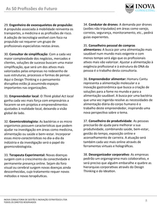 8	
  INOVA	
  CONSULTORIA	
  DE	
  GESTÃO	
  E	
  INOVAÇÃO	
  ESTRATÉGICA	
  LTDA	
  
TODOS	
  OS	
  DIREITOS	
  RESERVADOS	
  
29.	
  Engenheiro	
  de	
  exoesqueletos	
  de	
  propulsão:	
  
A	
  propulsão	
  associada	
  à	
  mobilidade	
  reinventa	
  os	
  
transportes,	
  a	
  medicina	
  e	
  as	
  proﬁssões	
  de	
  risco.	
  
A	
  adoção	
  de	
  tecnologia	
  ves]vel	
  com	
  foco	
  na	
  
propulsão	
  vai	
  requerer	
  um	
  grupo	
  de	
  
proﬁssionais	
  especialistas	
  nestas	
  áreas.	
  	
  
	
  
30.	
  Consultor	
  de	
  simpliﬁcação:	
  Com	
  a	
  cada	
  vez	
  
maior	
  complexidade	
  dos	
  negócios,	
  mercados	
  e	
  
clientes,	
  soluções	
  de	
  sucesso	
  buscam	
  uma	
  maior	
  
simpliﬁcação,	
  que	
  será	
  um	
  dos	
  a[vos	
  mais	
  
valorizados	
  pelas	
  empresas	
  no	
  redesenho	
  de	
  
suas	
  estruturas,	
  processos	
  e	
  formas	
  de	
  pensar.	
  
Aqui	
  o	
  Design	
  Thinking	
  e	
  o	
  pensamento	
  
disrup[vo	
  estão	
  já	
  assumindo	
  espaços	
  
importantes	
  nas	
  organizações.	
  
	
  
31.	
  Empreendedor	
  local:	
  O	
  Think	
  global	
  Act	
  local	
  
ganha	
  cada	
  vez	
  mais	
  força	
  com	
  empresários	
  a	
  
focarem-­‐se	
  em	
  projetos	
  e	
  empreendimentos	
  
ajustados	
  à	
  realidade	
  local,	
  deixando	
  a	
  visão	
  
global	
  de	
  lado.	
  
	
  
32.	
  Geomicrobiologista:	
  As	
  bactérias	
  e	
  os	
  micro	
  
organismos	
  possuem	
  caracterís[cas	
  que	
  podem	
  
ajudar	
  na	
  inves[gação	
  em	
  áreas	
  como	
  medicina,	
  
alimentação	
  ou	
  saúde	
  e	
  bem–estar.	
  Incorporar	
  
essas	
  micro-­‐caracterís*cas	
  no	
  dia-­‐a-­‐dia	
  da	
  
indústria	
  e	
  da	
  inves[gação	
  será	
  o	
  papel	
  do	
  
geomicrobiologista.	
  
	
  
33.	
  Terapeuta	
  Experimental:	
  Novas	
  doenças	
  
surgem	
  com	
  o	
  crescimento	
  da	
  conec[vidade	
  e	
  
permanente	
  presença	
  online.	
  Sejam	
  do	
  foro	
  
visual	
  ou	
  cerebral	
  surgem	
  novas	
  doenças	
  ainda	
  
desconhecidas,	
  cujo	
  tratamento	
  requer	
  novos	
  
métodos	
  e	
  novas	
  terapêu[cas.	
  	
  
	
  
34.	
  Condutor	
  de	
  drones:	
  A	
  demanda	
  por	
  drones	
  
(aviões	
  não	
  tripulados)	
  em	
  áreas	
  como	
  varejo,	
  
correios,	
  segurança,	
  monitoramento,	
  etc.,	
  pedirá	
  
guias	
  experientes.	
  	
  
	
  
35.	
  Conselheiro	
  pessoal	
  de	
  compras	
  
alimentares:	
  A	
  busca	
  por	
  uma	
  alimentação	
  mais	
  
saudável	
  num	
  mundo	
  mais	
  exigente	
  e	
  com	
  
menos	
  tempo	
  será	
  algo	
  que	
  os	
  proﬁssionais	
  
a[vos	
  mais	
  vão	
  valorizar.	
  Ajustar	
  a	
  alimentação	
  à	
  
exigência	
  proﬁssional	
  e	
  à	
  estrutura	
  do	
  DNA	
  da	
  
pessoa	
  é	
  o	
  trabalho	
  desta	
  consultoria.	
  
	
  
36.	
  Empreendedor	
  alimentar:	
  Homaru	
  Cantu	
  
representa	
  a	
  alimentação	
  molecular	
  e	
  a	
  
inovação	
  gastronômica	
  que	
  busca	
  a	
  criação	
  de	
  
soluções	
  para	
  a	
  fome	
  no	
  mundo	
  e	
  para	
  a	
  
alimentação	
  saudável.	
  A	
  busca	
  por	
  uma	
  bactéria	
  
que	
  uma	
  vez	
  ingerida	
  resolve	
  as	
  necessidades	
  de	
  
alimentação	
  diária	
  do	
  corpo	
  humano	
  é	
  o	
  
trabalho	
  deste	
  empreendedor,	
  inspirando	
  uma	
  
nova	
  perspec[va	
  sobre	
  o	
  tema.	
  
	
  
37.	
  Conselheiro	
  de	
  produIvidade:	
  As	
  pessoas	
  
precisarão	
  de	
  ajuda	
  para	
  melhorar	
  a	
  sua	
  
produ[vidade,	
  combinando	
  saúde,	
  bem-­‐estar,	
  
gestão	
  do	
  tempo,	
  exposição	
  online	
  e	
  
aconselhamento	
  de	
  carreira.	
  A	
  atuação	
  será	
  
também	
  cada	
  vez	
  mais	
  online	
  através	
  de	
  
ferramentas	
  virtuais	
  e	
  holográﬁcas.	
  	
  
	
  
38.	
  Desorganizador	
  corporaIvo:	
  As	
  empresas	
  
pedirão	
  um	
  organograma	
  mais	
  colabora[vo,	
  e	
  
será	
  preciso	
  que	
  alguém	
  embaralhe	
  e	
  quebre	
  as	
  
hierarquias	
  corpora[vas	
  através	
  do	
  Design	
  
Thinking	
  e	
  do	
  Idea[on.	
  
As	
  50	
  Proﬁssões	
  do	
  Futuro	
  
 