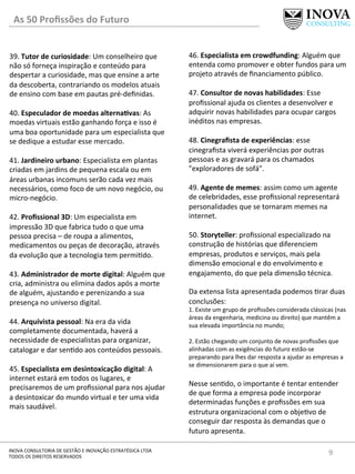 9	
  INOVA	
  CONSULTORIA	
  DE	
  GESTÃO	
  E	
  INOVAÇÃO	
  ESTRATÉGICA	
  LTDA	
  
TODOS	
  OS	
  DIREITOS	
  RESERVADOS	
  
39.	
  Tutor	
  de	
  curiosidade:	
  Um	
  conselheiro	
  que	
  
não	
  só	
  forneça	
  inspiração	
  e	
  conteúdo	
  para	
  
despertar	
  a	
  curiosidade,	
  mas	
  que	
  ensine	
  a	
  arte	
  
da	
  descoberta,	
  contrariando	
  os	
  modelos	
  atuais	
  
de	
  ensino	
  com	
  base	
  em	
  pautas	
  pré-­‐deﬁnidas.	
  
	
  
40.	
  Especulador	
  de	
  moedas	
  alternaIvas:	
  As	
  
moedas	
  virtuais	
  estão	
  ganhando	
  força	
  e	
  isso	
  é	
  
uma	
  boa	
  oportunidade	
  para	
  um	
  especialista	
  que	
  
se	
  dedique	
  a	
  estudar	
  esse	
  mercado.	
  
	
  
41.	
  Jardineiro	
  urbano:	
  Especialista	
  em	
  plantas	
  
criadas	
  em	
  jardins	
  de	
  pequena	
  escala	
  ou	
  em	
  
áreas	
  urbanas	
  incomuns	
  serão	
  cada	
  vez	
  mais	
  
necessários,	
  como	
  foco	
  de	
  um	
  novo	
  negócio,	
  ou	
  
micro-­‐negócio.	
  
	
  
42.	
  Proﬁssional	
  3D:	
  Um	
  especialista	
  em	
  
impressão	
  3D	
  que	
  fabrica	
  tudo	
  o	
  que	
  uma	
  
pessoa	
  precisa	
  –	
  de	
  roupa	
  a	
  alimentos,	
  
medicamentos	
  ou	
  peças	
  de	
  decoração,	
  através	
  
da	
  evolução	
  que	
  a	
  tecnologia	
  tem	
  permi[do.	
  
	
  
43.	
  Administrador	
  de	
  morte	
  digital:	
  Alguém	
  que	
  
cria,	
  administra	
  ou	
  elimina	
  dados	
  após	
  a	
  morte	
  
de	
  alguém,	
  ajustando	
  e	
  perenizando	
  a	
  sua	
  
presença	
  no	
  universo	
  digital.	
  
	
  
44.	
  Arquivista	
  pessoal:	
  Na	
  era	
  da	
  vida	
  
completamente	
  documentada,	
  haverá	
  a	
  
necessidade	
  de	
  especialistas	
  para	
  organizar,	
  
catalogar	
  e	
  dar	
  sen[do	
  aos	
  conteúdos	
  pessoais.	
  
	
  
45.	
  Especialista	
  em	
  desintoxicação	
  digital:	
  A	
  
internet	
  estará	
  em	
  todos	
  os	
  lugares,	
  e	
  
precisaremos	
  de	
  um	
  proﬁssional	
  para	
  nos	
  ajudar	
  
a	
  desintoxicar	
  do	
  mundo	
  virtual	
  e	
  ter	
  uma	
  vida	
  
mais	
  saudável.	
  
46.	
  Especialista	
  em	
  crowdfunding:	
  Alguém	
  que	
  
entenda	
  como	
  promover	
  e	
  obter	
  fundos	
  para	
  um	
  
projeto	
  através	
  de	
  ﬁnanciamento	
  público.	
  
	
  
47.	
  Consultor	
  de	
  novas	
  habilidades:	
  Esse	
  
proﬁssional	
  ajuda	
  os	
  clientes	
  a	
  desenvolver	
  e	
  
adquirir	
  novas	
  habilidades	
  para	
  ocupar	
  cargos	
  
inéditos	
  nas	
  empresas.	
  
	
  
48.	
  Cinegraﬁsta	
  de	
  experiências:	
  esse	
  
cinegraﬁsta	
  viverá	
  experiências	
  por	
  outras	
  
pessoas	
  e	
  as	
  gravará	
  para	
  os	
  chamados	
  
"exploradores	
  de	
  sofá".	
  
	
  
49.	
  Agente	
  de	
  memes:	
  assim	
  como	
  um	
  agente	
  
de	
  celebridades,	
  esse	
  proﬁssional	
  representará	
  
personalidades	
  que	
  se	
  tornaram	
  memes	
  na	
  
internet.	
  
	
  
50.	
  Storyteller:	
  proﬁssional	
  especializado	
  na	
  
construção	
  de	
  histórias	
  que	
  diferenciem	
  
empresas,	
  produtos	
  e	
  serviços,	
  mais	
  pela	
  
dimensão	
  emocional	
  e	
  do	
  envolvimento	
  e	
  
engajamento,	
  do	
  que	
  pela	
  dimensão	
  técnica.	
  
	
  
Da	
  extensa	
  lista	
  apresentada	
  podemos	
  [rar	
  duas	
  
conclusões:	
  
1.	
  Existe	
  um	
  grupo	
  de	
  proﬁssões	
  considerada	
  clássicas	
  (nas	
  
áreas	
  da	
  engenharia,	
  medicina	
  ou	
  direito)	
  que	
  mantêm	
  a	
  
sua	
  elevada	
  importância	
  no	
  mundo;	
  
	
  
2.	
  Estão	
  chegando	
  um	
  conjunto	
  de	
  novas	
  proﬁssões	
  que	
  
alinhadas	
  com	
  as	
  exigências	
  do	
  futuro	
  estão-­‐se	
  
preparando	
  para	
  lhes	
  dar	
  resposta	
  a	
  ajudar	
  as	
  empresas	
  a	
  
se	
  dimensionarem	
  para	
  o	
  que	
  aí	
  vem.	
  
	
  
Nesse	
  sen[do,	
  o	
  importante	
  é	
  tentar	
  entender	
  
de	
  que	
  forma	
  a	
  empresa	
  pode	
  incorporar	
  
determinadas	
  funções	
  e	
  proﬁssões	
  em	
  sua	
  
estrutura	
  organizacional	
  com	
  o	
  obje[vo	
  de	
  
conseguir	
  dar	
  resposta	
  às	
  demandas	
  que	
  o	
  
futuro	
  apresenta.	
  
As	
  50	
  Proﬁssões	
  do	
  Futuro	
  
 