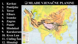  MLADE VJENAČNE PLANINE1. Kavkaz
2. Pontijske
3. Tavor
4. Elburs
5. Iranske
6. Zagros
7. Pamir
8. Hindukuš
9. Karakorum
10. Kven Lun
11. Cinling Šan
12. Himalaji
 