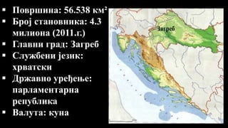  Површина: 56.538 км²
 Број становника: 4.3
милиона (2011.г.)
 Главни град: Загреб
 Службени језик:
хрватски
 Државно уређење:
парламентарна
република
 Валута: куна
 
