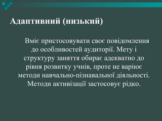 Адаптивний (низький)
Вміє пристосовувати своє повідомлення
до особливостей аудиторії. Мету і
структуру заняття обирає адекватно до
рівня розвитку учнів, проте не варіює
методи навчально-пізнавальної діяльності.
Методи активізації застосовує рідко.
 