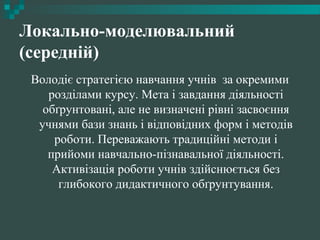 Локально-моделювальний
(середній)
Володіє стратегією навчання учнів за окремими
розділами курсу. Мета і завдання діяльності
обґрунтовані, але не визначені рівні засвоєння
учнями бази знань і відповідних форм і методів
роботи. Переважають традиційні методи і
прийоми навчально-пізнавальної діяльності.
Активізація роботи учнів здійснюється без
глибокого дидактичного обґрунтування.
 