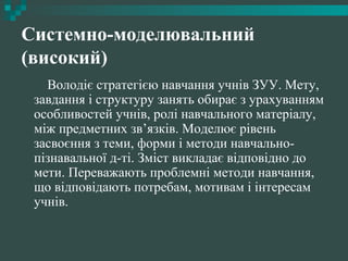 Системно-моделювальний
(високий)
Володіє стратегією навчання учнів ЗУУ. Мету,
завдання і структуру занять обирає з урахуванням
особливостей учнів, ролі навчального матеріалу,
між предметних зв’язків. Моделює рівень
засвоєння з теми, форми і методи навчально-
пізнавальної д-ті. Зміст викладає відповідно до
мети. Переважають проблемні методи навчання,
що відповідають потребам, мотивам і інтересам
учнів.
 