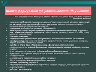 Шляхи формування та удосконалення ПК учителя
Той, хто звертаючись до старого, здатен відкрити нове, гідний того, щоб бути вчителем
(Китайська мудрість)
 виявлення здібностей, нахилів, спеціальної компетентності, ціннісних орієнтацій
 та напрямів, перспектив особистого зростання, чинників, що перешкоджають
навчанню, розвитку і саморозвитку педагога.
 створення особистої позитивної «Я-концепції»,
 інноваційний підхід до удосконалення професійної компетентності як у курсовий,
так і міжкурсовий період. рефлексія і аналіз власної діяльності, через об’єктивну оцінку
прийти до самореалізації
 самовдосконалення
 виявлення та впровадження продуктивних технологій навчання й виховання
 відвідування уроків керівника-методиста, відкритих уроків, участь у шкільних конкурсах,
творчих дискусіях, методичних мостах,
 складання плану самовдосконалення професійної компетентності
 створення учителем власної бази кращих сценарію уроків, цікавих прийомів, знахідок
на уроці
 цілеспрямована систематична робота над методичною темою
 акумуляція і застосування на практиці результатів інноваційного педагогічного досвіду
 самовиховання
 кооперативна професійна взаємодія з колегами,
 збір та укладання творчого портфоліо вчителя
 ведення щоденнику рефлексії,
 оприлюднення індивідуальних наробок на нарадах, педрадах, методичних об’єднаннях,
 консультування
 робота з наставником
 
