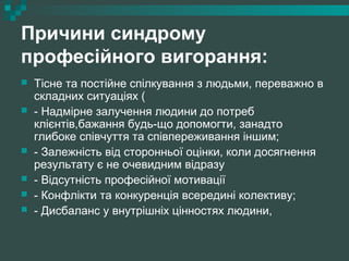 Причини синдрому
професійного вигорання:
 Тісне та постійне спілкування з людьми, переважно в
складних ситуаціях (
 - Надмірне залучення людини до потреб
клієнтів,бажання будь-що допомогти, занадто
глибоке співчуття та співпереживання іншим;
 - Залежність від сторонньої оцінки, коли досягнення
результату є не очевидним відразу
 - Відсутність професійної мотивації
 - Конфлікти та конкуренція всередині колективу;
 - Дисбаланс у внутрішніх цінностях людини,
 