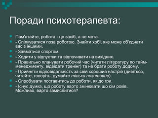 Поради психотерапевта:
 Пам'ятайте, робота - це засіб, а не мета.
 - Спілкуватися поза роботою. Знайти хобі, яке може об'єднати
вас з іншими.
 - Займатися спортом.
 - Ходити у відпустки та відпочивати на вихідних.
 - Правильно планувати робочий час (читати літературу по тайм-
менеджменту, відвідати тренінг) та не брати роботу додому.
 - Прийняти відповідальність за свій хороший настрій (дивіться,
читайте, говоріть, думайте тільки позитивне).
 - Спробувати поставитись до роботи, як до гри.
 - Існує думка, що роботу варто змінювати що сім років.
Можливо, варто замислитися?
 