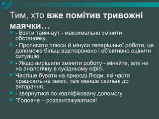 Тим, хто вже помітив тривожні
маячки…
 - Взяти тайм-аут - максимально змінити
обстановку.
 - Прописати плюси й мінуси теперішньої роботи, це
допоможе більш відсторонено і об'єктивно оцінити
ситуацію.
 - Якщо вирішили змінити роботу - міняйте, але не
на аналогічну в сусідньому офісі.
 Частіше бувати на природі.Люди, які часто
працюють на землі, теж менше схильні до
вигорання.
 - звернутися по кваліфіковану допомогу
 "Головне – розвантажуватися!
 