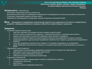 Хто хоче навчитися літати, той спочатку повинен
навчитися стояти, бігати, лазити, навіть танцювати:
не можна відразу навчитися високому польоту...
Ф.Ніцше.
Актуальність визначається:
 Сучасними тенденціями розвитку суспільства
 Зростаючою роллю освіти та необхідністю забезпечити її випереджальне значення для розвитку суспільства
 Сучасними тенденціями розвитку системи освіти
 Необхідністю запровадження інноваційних підходів в навчально-виховний процес
Мета – формування професійних компетенцій педагога для здійснення постійного професійного
розвитку, самовдосконалення в умовах особистісно-зорієнтованого навчання.
Завдання :
 Систематизувати знання щодо:
 нової ролі, функцій та установок учителя в умовах сучасної школи;
 сутності понять «компетентність педагога», «компетенції вчителя», «компетентний учитель»;
 педагогічної майстерності учителя як найвищого рівня навчання і виховання;
 шляхів застосування особистісно-зорієнтованого навчання для професійного розвитку педагога;
 шляхів формування і удосконалення професійної компетентності педагога, динаміки його професійного
розвитку;
 структури професійної компетентності педагога, її складових (традиційних та інноваційних);
 рівнів професійної компетентності педагога та основних навчальних потреб відповідно до кожного з
рівнів.
 Сформувати вміння (навички):
 усвідомлювати власний рівень професійної компетентності й педагогічної майстерності;
 здійснювати оцінку своїх професійних компетенцій;
 визначати шляхи професійного розвитку;
 забезпечити розвиток зазначених компетенцій.
 Розвинути установки до:
 самовдосконалення, самомотивації постійного професійного розвитку;
 інноваційності мислення;
 креативності;
 рефлексії власної професійної діяльності.
 