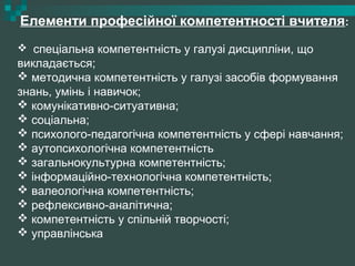 Елементи професійної компетентності вчителя:
 спеціальна компетентність у галузі дисципліни, що
викладається;
 методична компетентність у галузі засобів формування
знань, умінь і навичок;
 комунікативно-ситуативна;
 соціальна;
 психолого-педагогічна компетентність у сфері навчання;
 аутопсихологічна компетентність
 загальнокультурна компетентність;
 інформаційно-технологічна компетентність;
 валеологічна компетентність;
 рефлексивно-аналітична;
 компетентність у спільній творчості;
 управлінська
 