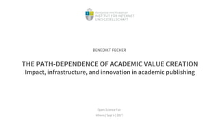THE PATH-DEPENDENCE OF ACADEMIC VALUE CREATION
Impact, infrastructure, and innovation in academic publishing
Open Science Fair
Athens | Sept 6 | 2017
BENEDIKT FECHER
 