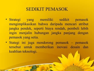 SEDIKIT PEMASOK
• Strategi yang memiliki sedikit pemasok
mengimplikasikan bahwa daripada mencari atribut
jangka pendek, seperti biaya rendah, pembeli lebih
ingin menjalin hubungan jangka panjang dengan
pemasok yang setia.
• Stategi ini juga mendorong pemasok – pemasok
tersebut untuk memberikan inovasi desain dan
keahlian teknologi.
 