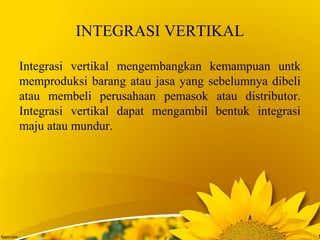 INTEGRASI VERTIKAL
Integrasi vertikal mengembangkan kemampuan untk
memproduksi barang atau jasa yang sebelumnya dibeli
atau membeli perusahaan pemasok atau distributor.
Integrasi vertikal dapat mengambil bentuk integrasi
maju atau mundur.
 