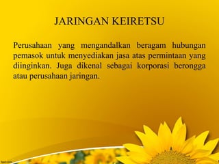 JARINGAN KEIRETSU
Perusahaan yang mengandalkan beragam hubungan
pemasok untuk menyediakan jasa atas permintaan yang
diinginkan. Juga dikenal sebagai korporasi berongga
atau perusahaan jaringan.
 
