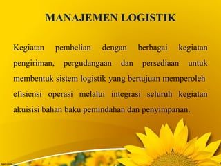 MANAJEMEN LOGISTIK
Kegiatan pembelian dengan berbagai kegiatan
pengiriman, pergudangaan dan persediaan untuk
membentuk sistem logistik yang bertujuan memperoleh
efisiensi operasi melalui integrasi seluruh kegiatan
akuisisi bahan baku pemindahan dan penyimpanan.
 
