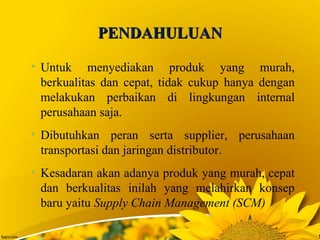 PENDAHULUANPENDAHULUAN
• Untuk menyediakan produk yang murah,
berkualitas dan cepat, tidak cukup hanya dengan
melakukan perbaikan di lingkungan internal
perusahaan saja.
• Dibutuhkan peran serta supplier, perusahaan
transportasi dan jaringan distributor.
• Kesadaran akan adanya produk yang murah, cepat
dan berkualitas inilah yang melahirkan konsep
baru yaitu Supply Chain Management (SCM)
 