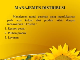 MANAJEMEN DISTRIBUSI
Manajemen rantai pasokan yang memfokuskan
pada arus keluar dari produk akhir dengan
menawarkan 3 kriteria :
1. Respon cepat
2. Pilihan produk
3. Layanan
 