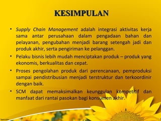 KESIMPULANKESIMPULAN
• Supply Chain Management adalah integrasi aktivitas kerja
sama antar perusahaan dalam pengadaan bahan dan
pelayanan, pengubahan menjadi barang setengah jadi dan
produk akhir, serta pengiriman ke pelanggan.
• Pelaku bisnis lebih mudah menciptakan produk – produk yang
ekonomis, berkualitas dan cepat.
• Proses pengolahan produk dari perencanaan, pemproduksi
sampai pendistribusian menjadi terstruktur dan terkoordinir
dengan baik.
• SCM dapat memaksimalkan keunggulan kompetitif dan
manfaat dari rantai pasokan bagi konsumen akhir.
 