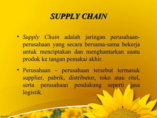SUPPLY CHAINSUPPLY CHAIN
• Supply Chain adalah jaringan perusahaan-
perusahaan yang secara bersama-sama bekerja
untuk menciptakan dan menghantarkan suatu
produk ke tangan pemakai akhir.
• Perusahaan - perusahaan tersebut termasuk
supplier, pabrik, distributor, toko atau ritel,
serta perusahaan pendukung seperti jasa
logistik.
 
