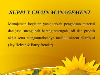 SUPPLY CHAIN MANAGEMENT
Manajemen kegiatan yang terkait pengadaan material
dan jasa, mengubah barang setengah jadi dan produk
akhir serta mengantarkannya melalui sistem distribusi
(Jay Heizer & Barry Render)
 