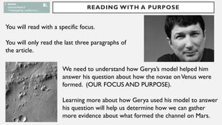READING WITH A PURPOSE
You will read with a specific focus.
You will only read the last three paragraphs of
the article.
We need to understand how Gerya’s model helped him
answer his question about how the novae onVenus were
formed. (OUR FOCUS AND PURPOSE).
Learning more about how Gerya used his model to answer
his question will help us determine how we can gather
more evidence about what formed the channel on Mars.
 