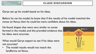CLASS DISCUSSION
Gerya set up his model based on his ideas.
Before he ran his model, he knew that if the results of his model matched the
novae onVenus, then he could be more confident about his ideas.
He found shapes that were very similar to novae
formed in the model, and this provided evidence that
his ideas were accurate.
What would Gerya expect to see if his ideas were
not accurate?
• The model results would not match the
landforms onVenus.
 