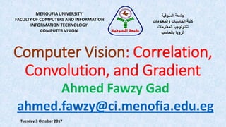 Computer Vision: Correlation,
Convolution, and Gradient
MENOUFIA UNIVERSITY
FACULTY OF COMPUTERS AND INFORMATION
INFORMATION TECHNOLOGY
COMPUTER VISION
‫المنوفية‬ ‫جامعة‬
‫والمعلومات‬ ‫الحاسبات‬ ‫كلية‬
‫المعلومات‬ ‫تكنولوجيا‬
‫بالحاسب‬ ‫الرؤيا‬
‫المنوفية‬ ‫جامعة‬
Ahmed Fawzy Gad
ahmed.fawzy@ci.menofia.edu.eg
Tuesday 3 October 2017
 