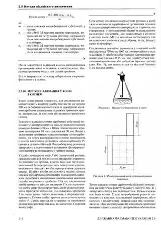 2.5 Методи кількісного визначення
Вміст азоту =
0.01401 х(и2 - п  )
------------------------- /о,
т
де:
т — маса наважки випробовуваної субстанції, у
грамах;
пх — об'єм 0.01 М розчину натрію гідроксиду, ви­
трачений на титрування розчину, одержаного
після спалювання випробовуваної субстанції,
у мілілітрах;
п2 — об'єм 0.01 М розчину натрію гідроксиду, ви­
трачений на титрування розчину, одержаного
після спалювання глюкози, у мілілітрах.
_______________________________________________ N
Після закінчення відгонки кінець холодильника
промивають зовні невеликою кількістю води, зби­
раючи промивну воду у той самий приймач.
Відгін титрують до переходу забарвлення з червоно-
фіолетового у зелене.
2.5.10. МЕТОД СПАЛЮВАННЯ У КОЛБІ
З КИСНЕМ
Якщо немає інших зазначень, для спалювання ви­
користовують конічну колбу місткістю не менше
500 мл із боросилікатного скла із притертою скля­
ною пробкою, споряджену підхожим тримачем зраз­
ка, наприклад, із платини або платино-іридієвого
сплаву.
Зазначену кількість тонко здрібненої субстанції по­
міщають у центр шматочка фільтрувального паперу
розміром близько 30 мм х 40 мм із невеликою смуж­
кою завширшки 10 мм і завдовжки 30 мм. Якщо є
зазначення про імпрегнування паперу літію карбо­
натом, то перед використанням папір зволожують
у центрі насиченим розчином літію карбонату Р і
сушать у сушильній шафі. Випробовувану речовину
загортають у підготований шматочок фільтруваль­
ного паперу та поміщають у тримач зразка.
У колбу поміщають воду Р або зазначений розчин,
призначений для поглинання продуктів згоряння.
За допомогою трубки, кінець якої має бути роз­
ташований безпосередньо над поверхнею рідини,
витісняють повітря з колби, пропускаючи струмінь
кисню. Ш ийку колби зволожують водою, кінець
смужки фільтрувального паперу підпалюють підхо­
жим способом зі звичайними запобіжними заходами
і колбу закривають пробкою. Під час спалювання
колбу тримають щільно закритою. Після спалюван­
ня колбу енергійно струшують, щоб цілком розчи­
нити продукти згоряння, охолоджують протягом
5 хв, якщо немає інших зазначень, і обережно від­
кривають. Стінки колби і тримач зразка ополіскують
водою Р. Суміш продуктів згоряння та промивної
рідини використовують так, як зазначено в окремій
монографії.
_______________________________________________ N
Суть методу спалювання органічних речовин у колбі
з киснем полягає в руйнуванні органічних речовин
із подальшим розчиненням продуктів згоряння, що
утворилися, у поглинаючій рідині та подальшому
визначенні елементів, що знаходяться в розчині
у вигляді іонів. Метод звичайно застосовують для
визначення галогенів (хлору, брому, йоду, фтору),
сірки та фосфору.
Спалювання звичайно проводять у конічній колбі
місткістю від 750 мл до 1000 мл із термостійкого скла
зі шліфом. У пробку колби упаяний платиновий дріт
діаметром близько 0.75 мм, що закінчується пла­
тиновим кошичком або спіраллю (тримач зразка)
(див. Рис. 1), що знаходиться на відстані близько
2 см від дна колби.
Рисунок 1. Прилад для спалювання у кисні
5?
*!
<£>
С і
•ч-
30мм
Рисунок 2. Фільтрувальний папір для приготування
пакетика
Точну наважку тонко здрібненої субстанції поміща­
ють на шматочок фільтрувального паперу (Рис. 2) і
загортають його у вигляді пакетика. Вузька смужка
має бути вільна. У разі випробування рідин їх по­
міщають у капіляр, заплавлений парафіном, або в
капсулу з поліетилену, нітроплівки або метилце­
люлози. При випробуванні мазеподібної субстанції
використовують капсулу з нітроплівки або пакетик
216 ДЕРЖАВНА ФАРМАКОПЕЯ УКРАЇНИ 2.0
 